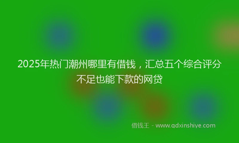 2025年热门潮州哪里有借钱，汇总五个综合评分不足也能下款的网贷