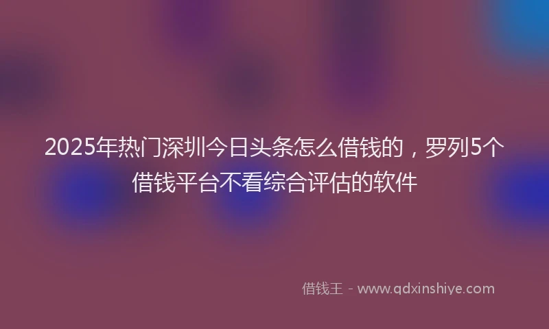2025年热门深圳今日头条怎么借钱的，罗列5个借钱平台不看综合评估的软件