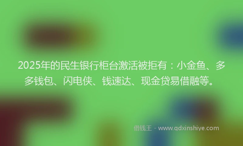 2025年的民生银行柜台激活被拒有：小金鱼、多多钱包、闪电侠、钱速达、现金贷易借融等。