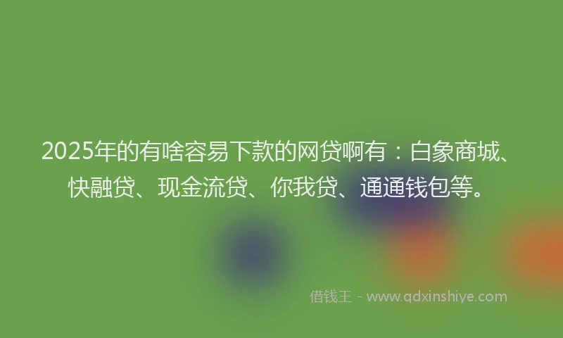 2025年的有啥容易下款的网贷啊有：白象商城、快融贷、现金流贷、你我贷、通通钱包等。