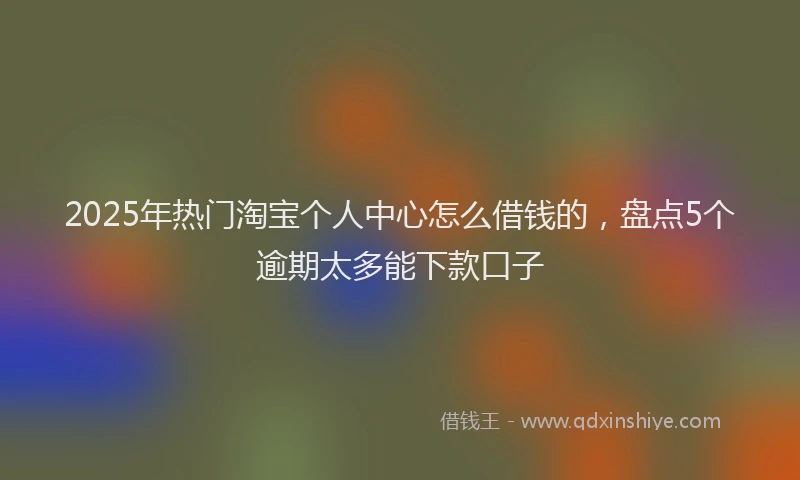 2025年热门淘宝个人中心怎么借钱的,盘点5个逾期太多能下款口子