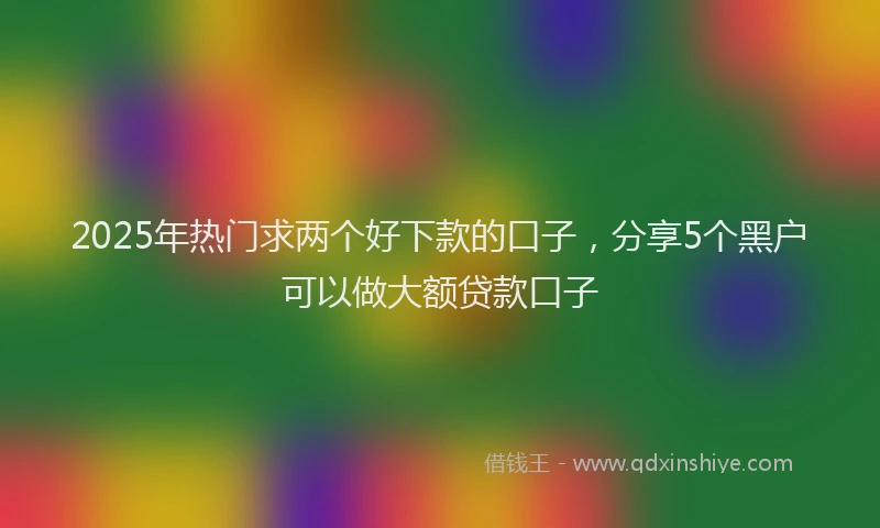 2025年热门求两个好下款的口子，分享5个黑户可以做大额贷款口子