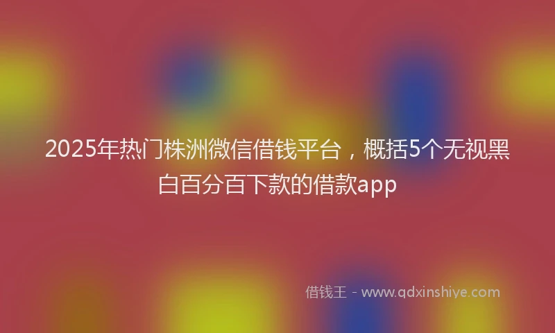 2025年热门株洲微信借钱平台,概括5个无视黑白百分百下款的借款app
