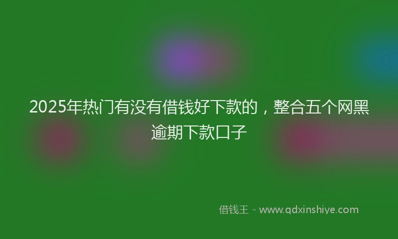 2025年热门有没有借钱好下款的，整合五个网黑逾期下款口子