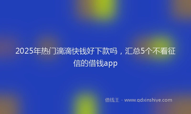 2025年热门滴滴快钱好下款吗，汇总5个不看征信的借钱app