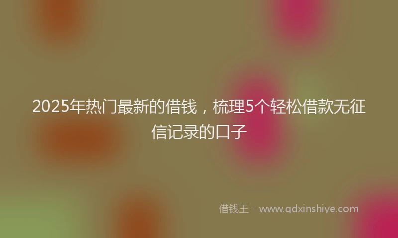 2025年热门最新的借钱,梳理5个轻松借款无征信记录的口子