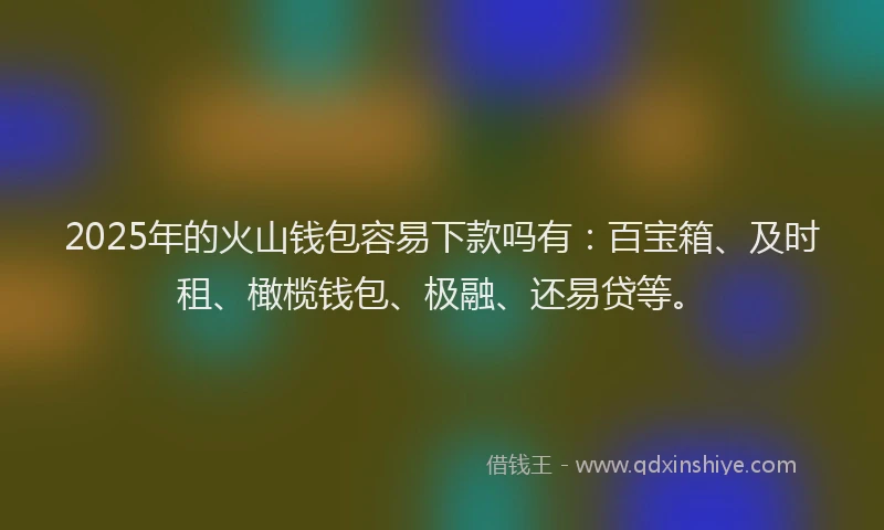 2025年的火山钱包容易下款吗有：百宝箱、及时租、橄榄钱包、极融、还易贷等。