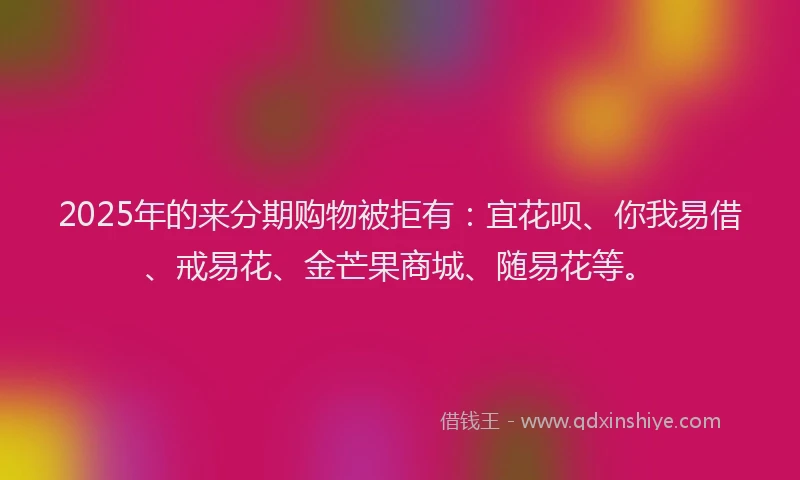 2025年的来分期购物被拒有：宜花呗、你我易借、戒易花、金芒果商城、随易花等。
