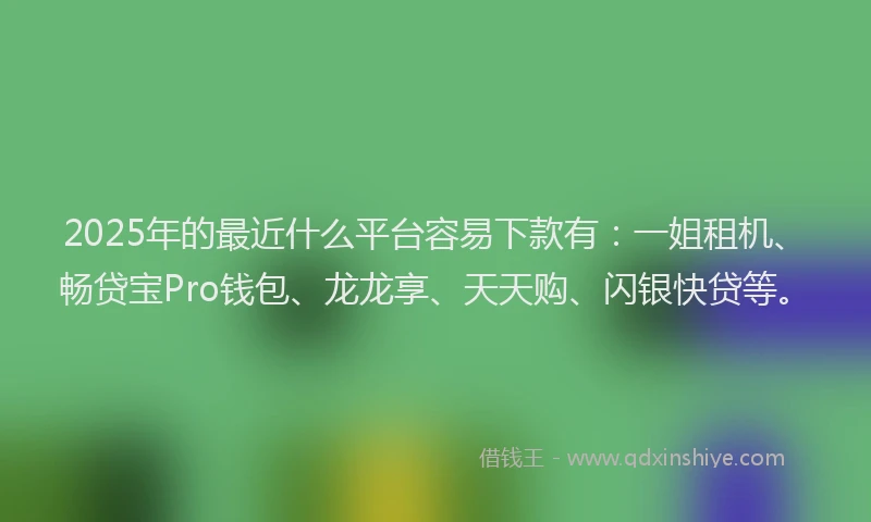 2025年的最近什么平台容易下款有：一姐租机、畅贷宝Pro钱包、龙龙享、天天购、闪银快贷等。