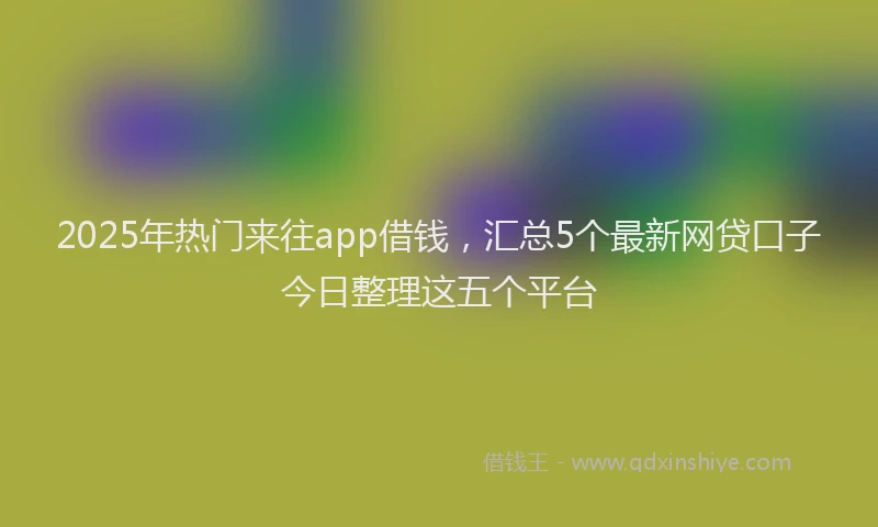 2025年热门来往app借钱，汇总5个最新网贷口子今日整理这五个平台