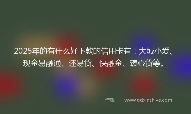 2025年的有什么好下款的信用卡有:大城小爱、现金易融通、还易贷、快融金、臻心贷等。