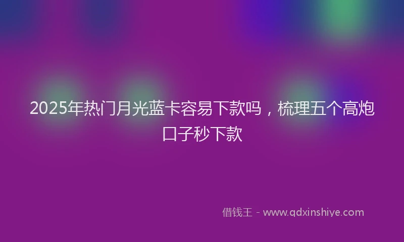 2025年热门月光蓝卡容易下款吗，梳理五个高炮口子秒下款