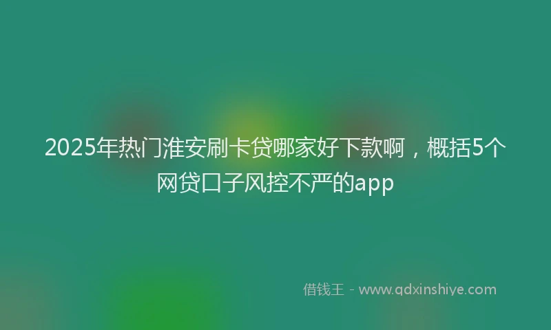 2025年热门淮安刷卡贷哪家好下款啊，概括5个网贷口子风控不严的app