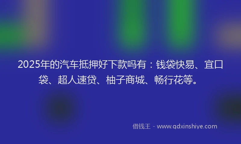 2025年的汽车抵押好下款吗有：钱袋快易、宜口袋、超人速贷、柚子商城、畅行花等。