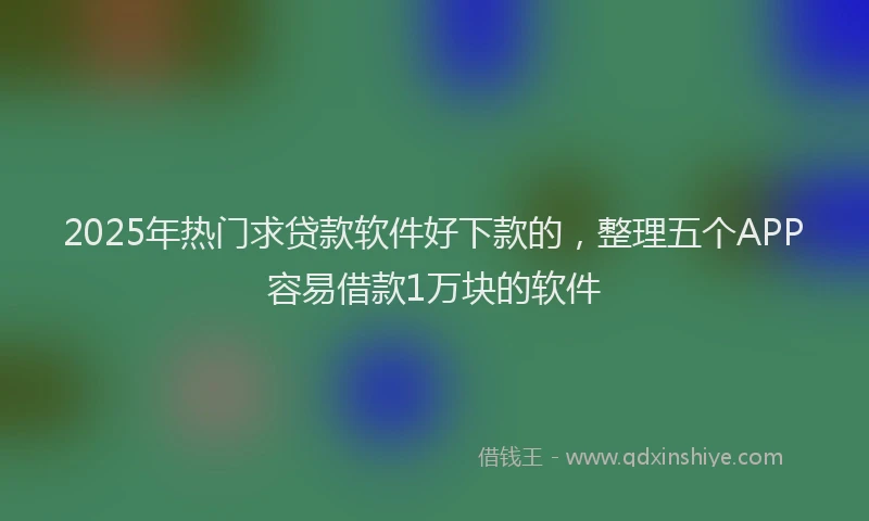 2025年热门求贷款软件好下款的，整理五个APP容易借款1万块的软件