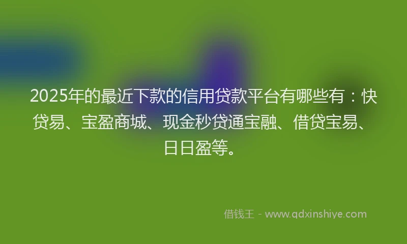 2025年的最近下款的信用贷款平台有哪些有：快贷易、宝盈商城、现金秒贷通宝融、借贷宝易、日日盈等。