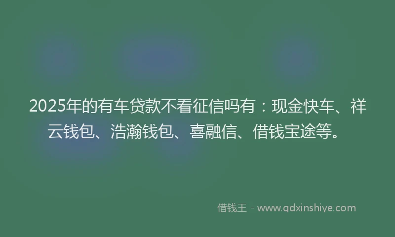 2025年的有车贷款不看征信吗有：现金快车、祥云钱包、浩瀚钱包、喜融信、借钱宝途等。