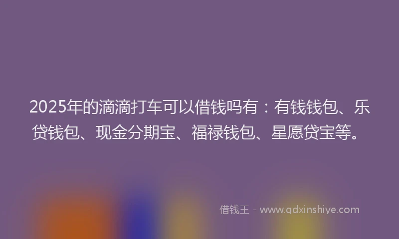 2025年的滴滴打车可以借钱吗有：有钱钱包、乐贷钱包、现金分期宝、福禄钱包、星愿贷宝等。