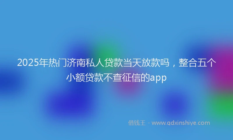 2025年热门济南私人贷款当天放款吗，整合五个小额贷款不查征信的app