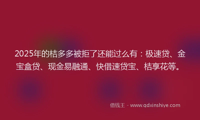 2025年的桔多多被拒了还能过么有：极速贷、金宝盒贷、现金易融通、快借速贷宝、桔享花等。