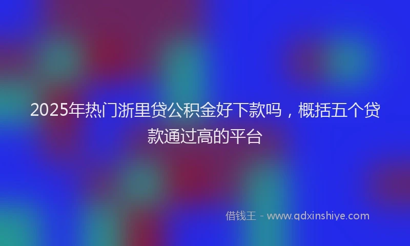 2025年热门浙里贷公积金好下款吗，概括五个贷款通过高的平台