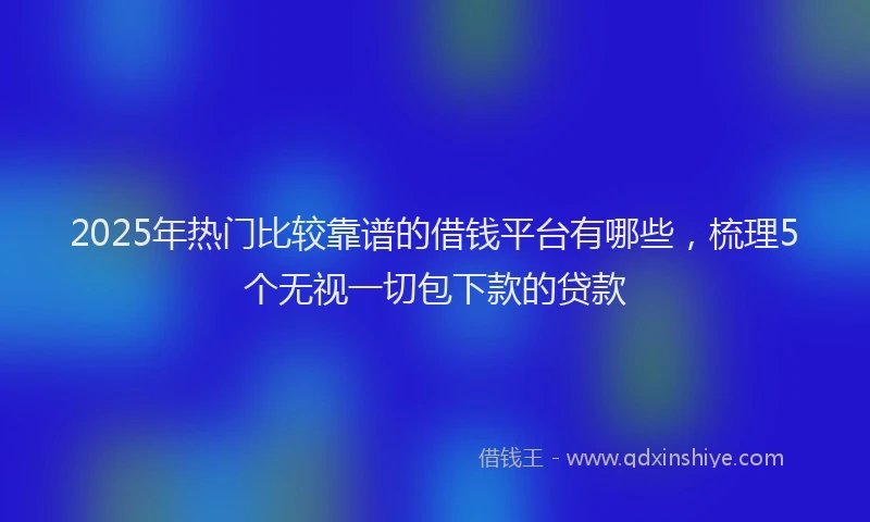 2025年热门比较靠谱的借钱平台有哪些,梳理5个无视一切包下款的贷款