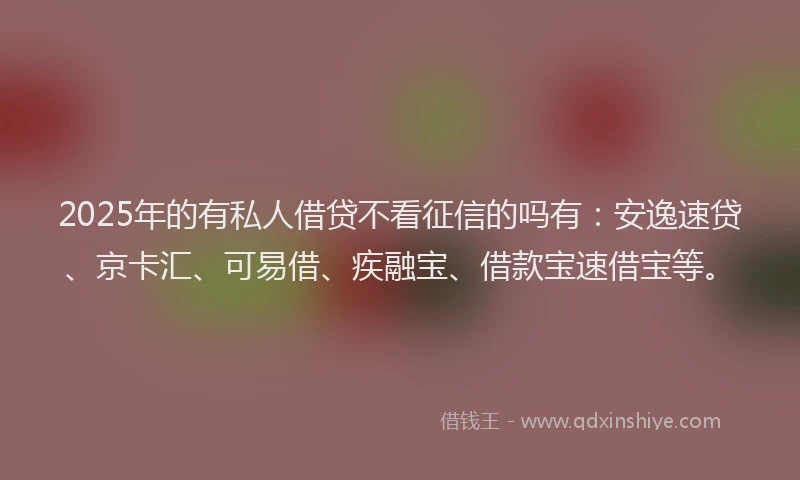 2025年的有私人借贷不看征信的吗有：安逸速贷、京卡汇、可易借、疾融宝、借款宝速借宝等。