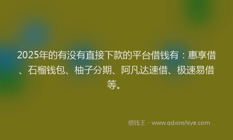 2025年的有没有直接下款的平台借钱有：惠享借、石榴钱包、柚子分期、阿凡达速借、极速易借等。