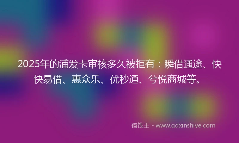 2025年的浦发卡审核多久被拒有：瞬借通途、快快易借、惠众乐、优秒通、兮悦商城等。