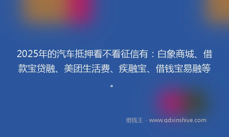 2025年的汽车抵押看不看征信有：白象商城、借款宝贷融、美团生活费、疾融宝、借钱宝易融等。