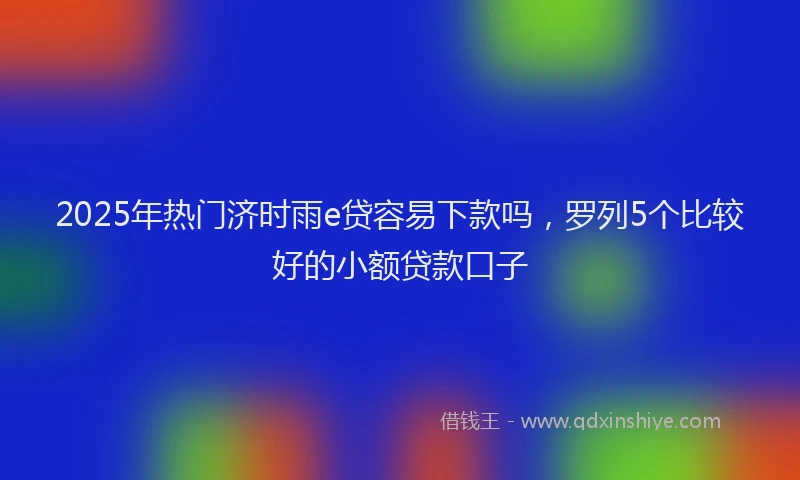 2025年热门济时雨e贷容易下款吗，罗列5个比较好的小额贷款口子