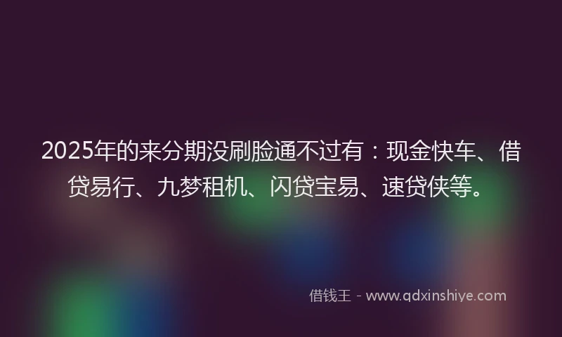 2025年的来分期没刷脸通不过有：现金快车、借贷易行、九梦租机、闪贷宝易、速贷侠等。