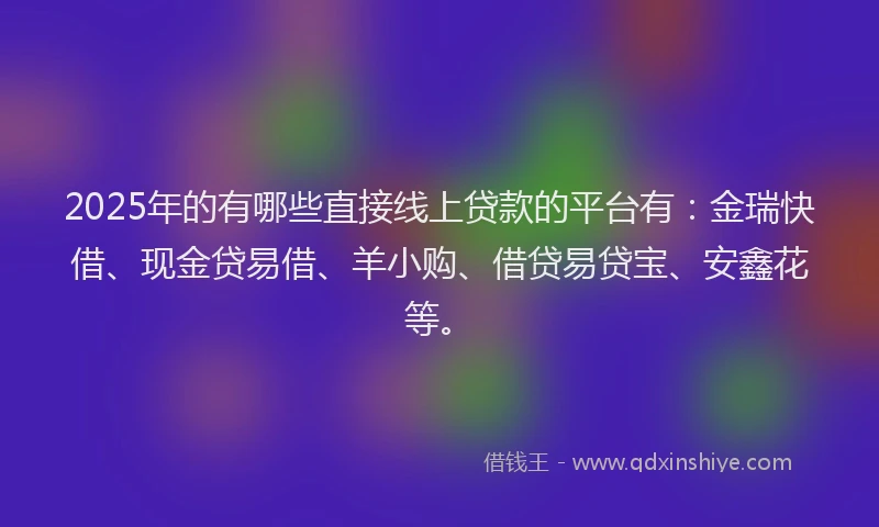 2025年的有哪些直接线上贷款的平台有:金瑞快借、现金贷易借、羊小购、借贷易贷宝、安鑫花等。