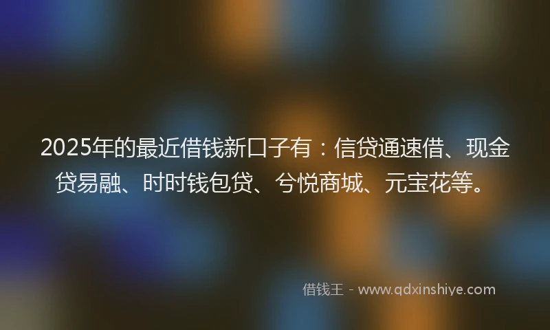 2025年的最近借钱新口子有:信贷通速借、现金贷易融、时时钱包贷、兮悦商城、元宝花等。