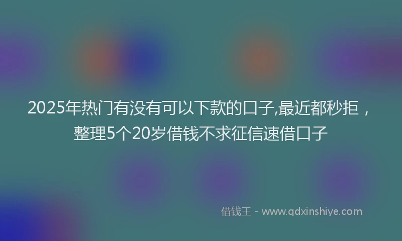 2025年热门有没有可以下款的口子,最近都秒拒,整理5个20岁借钱不求征信速借口子