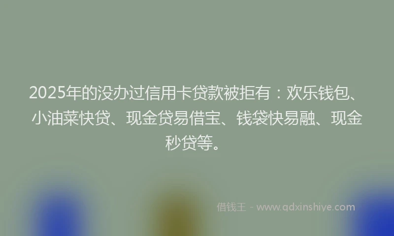 2025年的没办过信用卡贷款被拒有：欢乐钱包、小油菜快贷、现金贷易借宝、钱袋快易融、现金秒贷等。