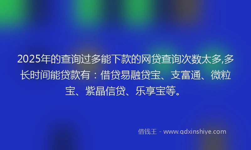 2025年的查询过多能下款的网贷查询次数太多,多长时间能贷款有：借贷易融贷宝、支富通、微粒宝、紫晶信贷、乐享宝等。