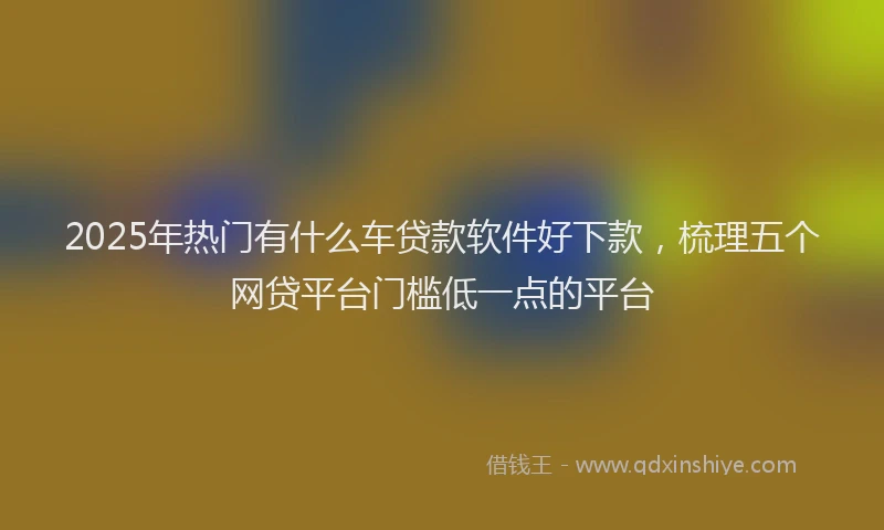 2025年热门有什么车贷款软件好下款，梳理五个网贷平台门槛低一点的平台