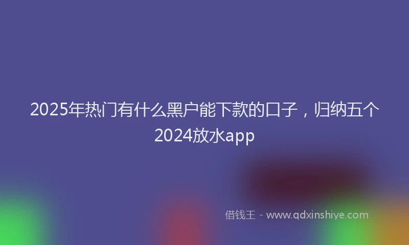 2025年热门有什么黑户能下款的口子，归纳五个2024放水app