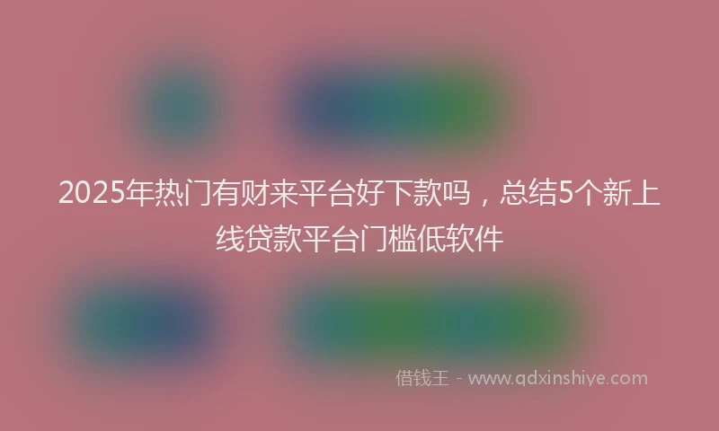 2025年热门有财来平台好下款吗，总结5个新上线贷款平台门槛低软件