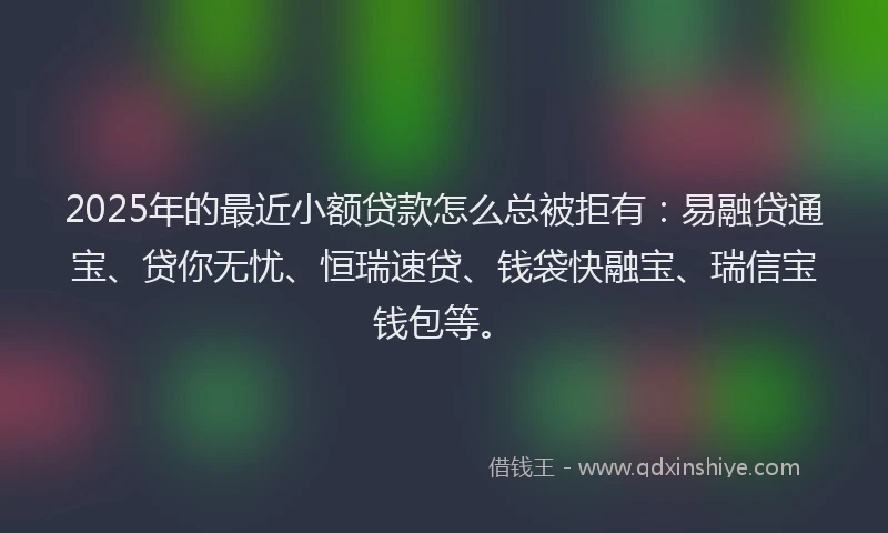 2025年的最近小额贷款怎么总被拒有：易融贷通宝、贷你无忧、恒瑞速贷、钱袋快融宝、瑞信宝钱包等。