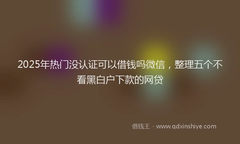 2025年热门没认证可以借钱吗微信，整理五个不看黑白户下款的网贷