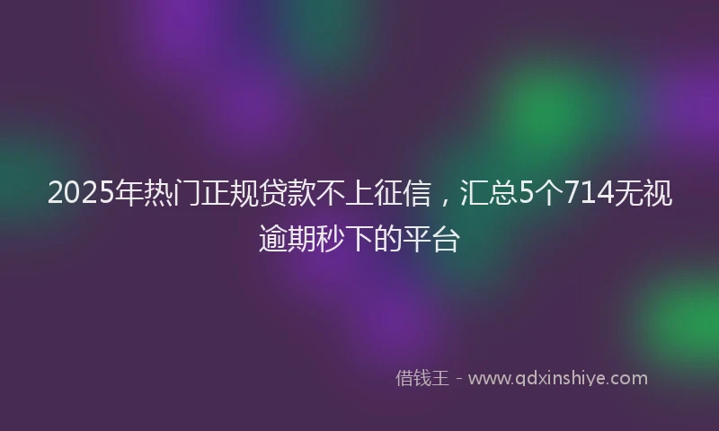 2025年热门正规贷款不上征信，汇总5个714无视逾期秒下的平台