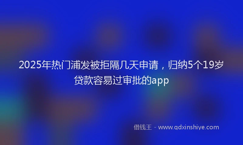 2025年热门浦发被拒隔几天申请，归纳5个19岁贷款容易过审批的app