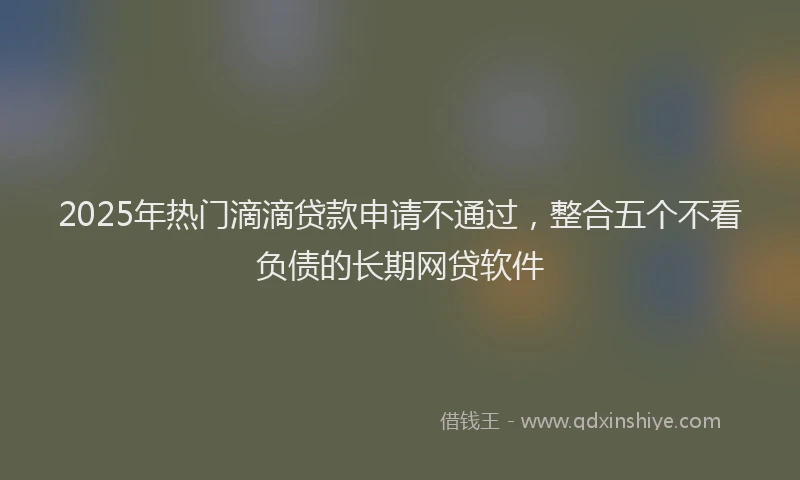 2025年热门滴滴贷款申请不通过，整合五个不看负债的长期网贷软件