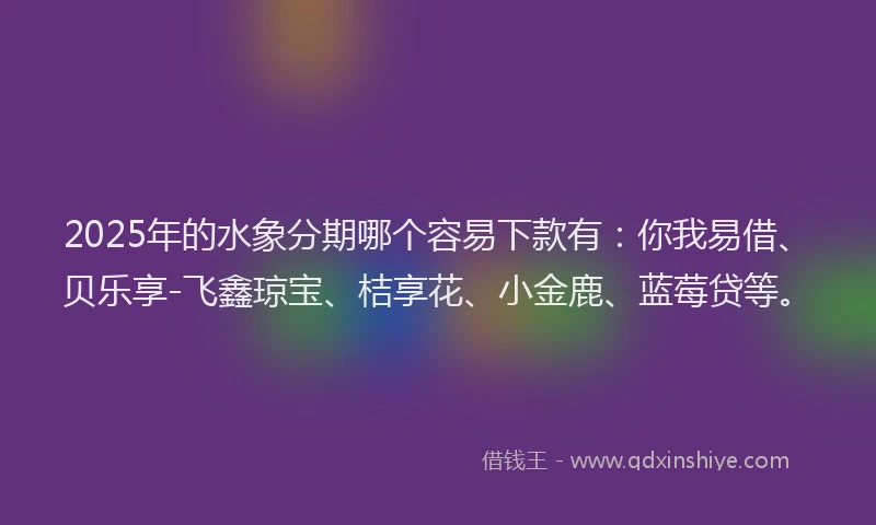 2025年的水象分期哪个容易下款有：你我易借、贝乐享-飞鑫琼宝、桔享花、小金鹿、蓝莓贷等。