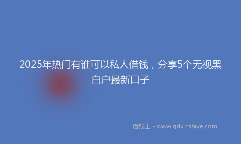 2025年热门有谁可以私人借钱，分享5个无视黑白户最新口子