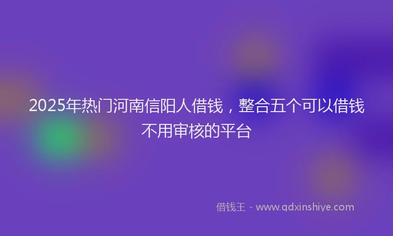 2025年热门河南信阳人借钱，整合五个可以借钱不用审核的平台