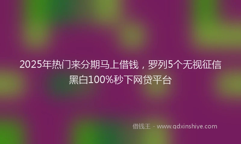 2025年热门来分期马上借钱，罗列5个无视征信黑白100%秒下网贷平台