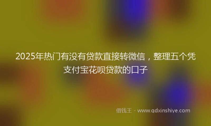 2025年热门有没有贷款直接转微信，整理五个凭支付宝花呗贷款的口子